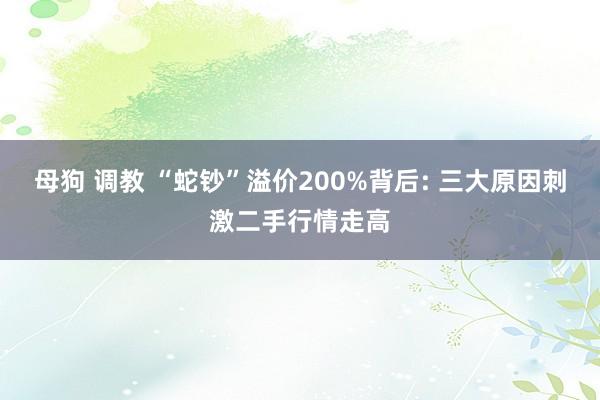 母狗 调教 “蛇钞”溢价200%背后: 三大原因刺激二手行情走高