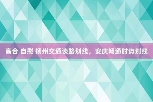 高合 自慰 扬州交通谈路划线，安庆畅通时势划线