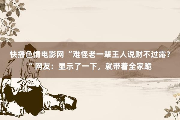 快播色情电影网 “难怪老一辈王人说财不过露？”网友：显示了一下，就带着全家跪