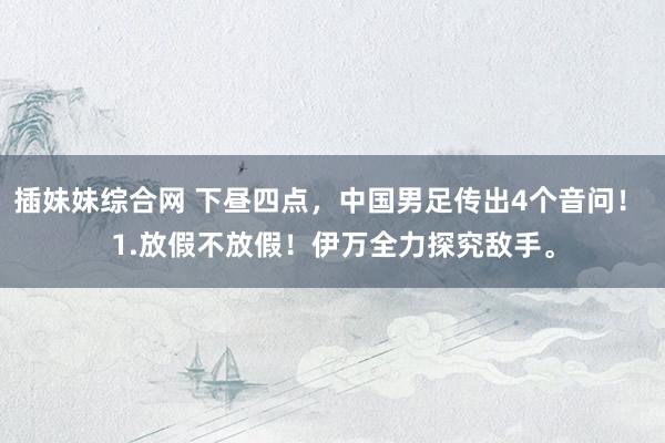 插妹妹综合网 下昼四点，中国男足传出4个音问！ 1.放假不放假！伊万全力探究敌手。