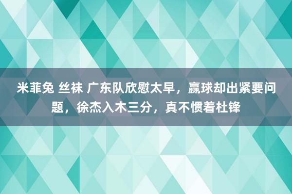 米菲兔 丝袜 广东队欣慰太早，赢球却出紧要问题，徐杰入木三分，真不惯着杜锋