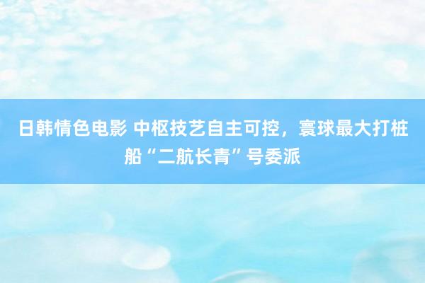 日韩情色电影 中枢技艺自主可控，寰球最大打桩船“二航长青”号委派