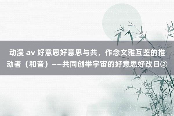 动漫 av 好意思好意思与共，作念文雅互鉴的推动者（和音）——共同创举宇宙的好意思好改日②