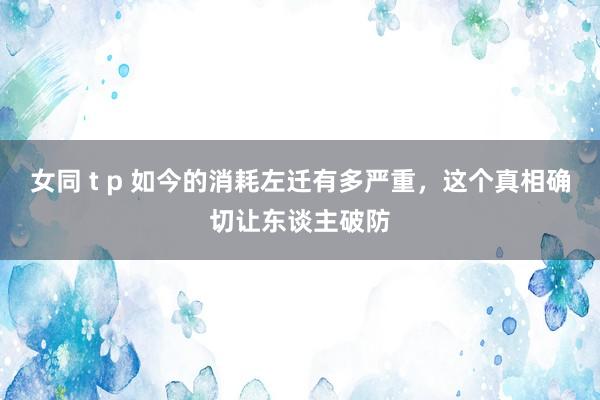 女同 t p 如今的消耗左迁有多严重，这个真相确切让东谈主破防