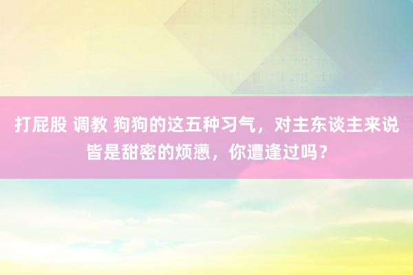 打屁股 调教 狗狗的这五种习气，对主东谈主来说皆是甜密的烦懑，你遭逢过吗？