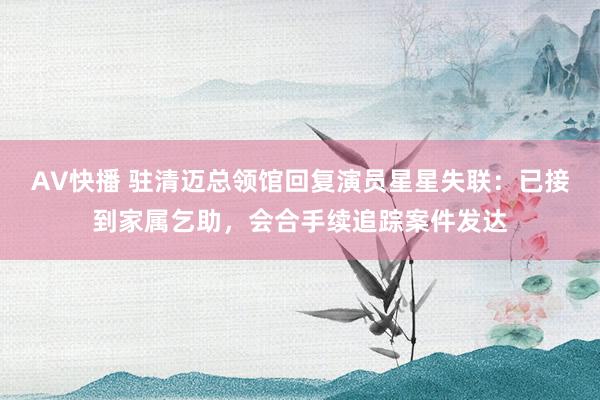 AV快播 驻清迈总领馆回复演员星星失联：已接到家属乞助，会合手续追踪案件发达