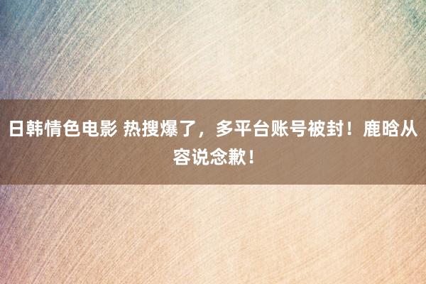 日韩情色电影 热搜爆了，多平台账号被封！鹿晗从容说念歉！