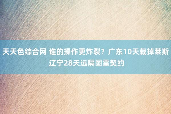 天天色综合网 谁的操作更炸裂？广东10天裁掉莱斯 辽宁28天远隔图雷契约