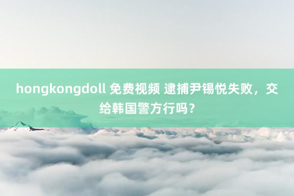 hongkongdoll 免费视频 逮捕尹锡悦失败，交给韩国警方行吗？