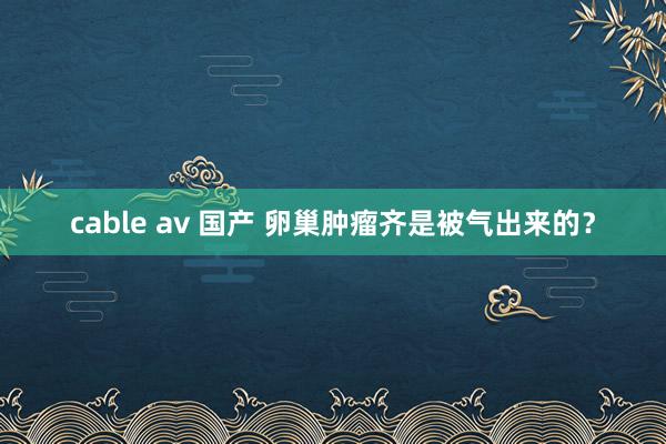 cable av 国产 卵巢肿瘤齐是被气出来的？