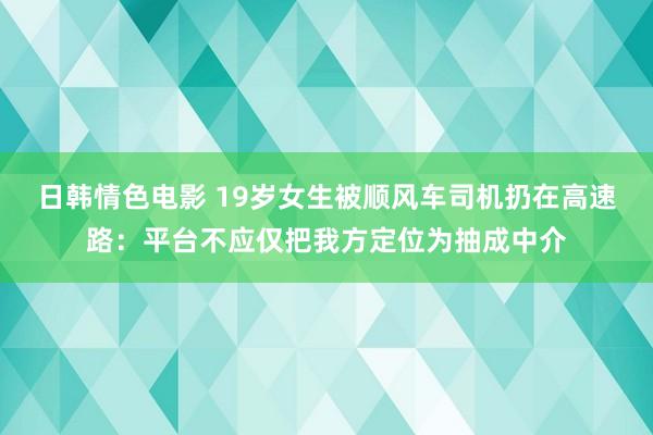 日韩情色电影 19岁女生被顺风车司机扔在高速路：平台不应仅把我方定位为抽成中介