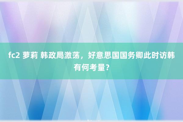 fc2 萝莉 韩政局激荡，好意思国国务卿此时访韩有何考量？