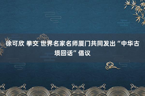 徐可欣 拳交 世界名家名师厦门共同发出“中华古埙回话”倡议