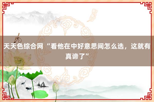 天天色综合网 “看他在中好意思间怎么选，这就有真谛了”