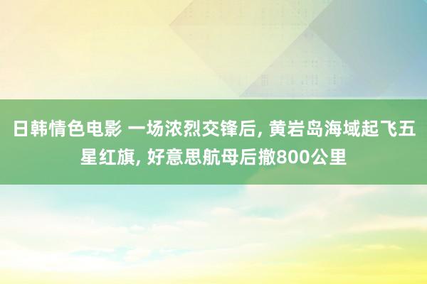 日韩情色电影 一场浓烈交锋后， 黄岩岛海域起飞五星红旗， 好意思航母后撤800公里