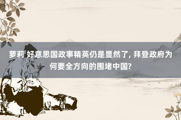 萝莉 好意思国政事精英仍是显然了， 拜登政府为何要全方向的围堵中国?