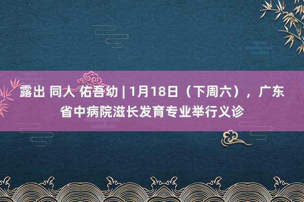 露出 同人 佑吾幼 | 1月18日（下周六），广东省中病院滋长发育专业举行义诊