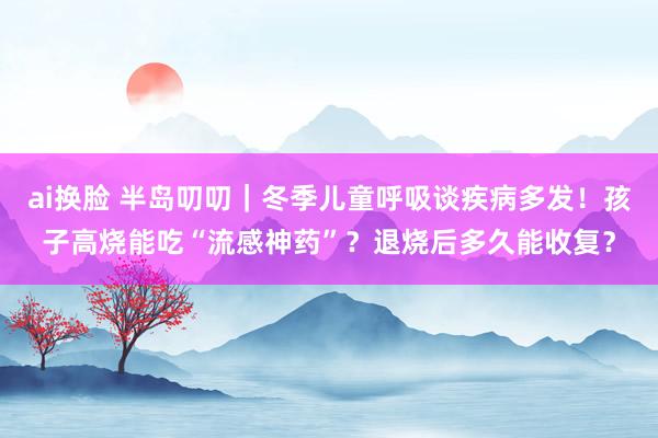 ai换脸 半岛叨叨｜冬季儿童呼吸谈疾病多发！孩子高烧能吃“流感神药”？退烧后多久能收复？