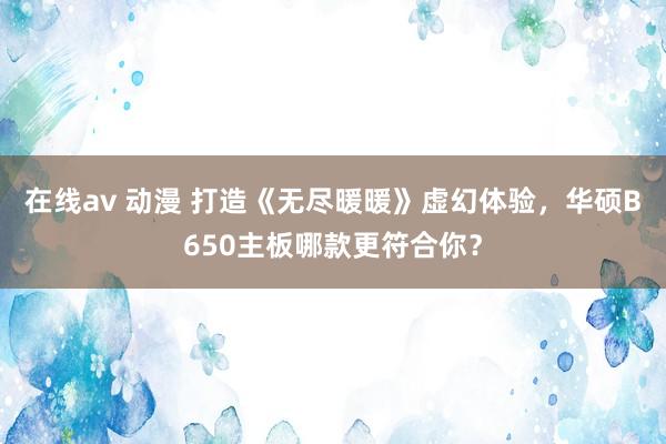 在线av 动漫 打造《无尽暖暖》虚幻体验，华硕B650主板哪款更符合你？