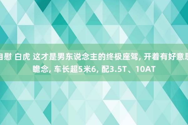 自慰 白虎 这才是男东说念主的终极座驾， 开着有好意思瞻念， 车长超5米6， 配3.5T、10AT