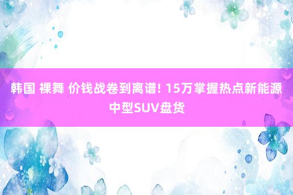 韩国 裸舞 价钱战卷到离谱! 15万掌握热点新能源中型SUV盘货