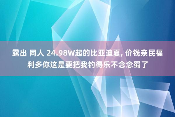 露出 同人 24.98W起的比亚迪夏， 价钱亲民福利多你这是要把我钓得乐不念念蜀了