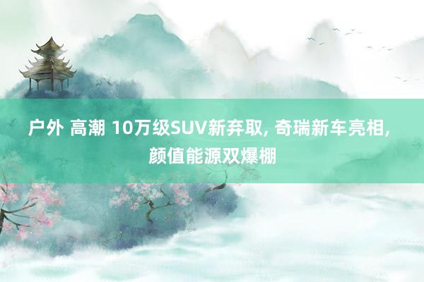 户外 高潮 10万级SUV新弃取， 奇瑞新车亮相， 颜值能源双爆棚