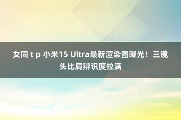 女同 t p 小米15 Ultra最新渲染图曝光！三镜头比肩辨识度拉满