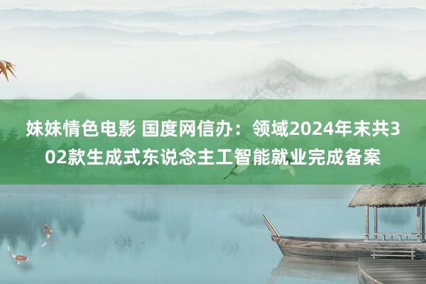 妹妹情色电影 国度网信办：领域2024年末共302款生成式东说念主工智能就业完成备案