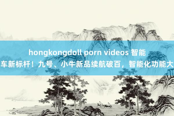 hongkongdoll porn videos 智能电动车新标杆！九号、小牛新品续航破百，智能化功能大升级