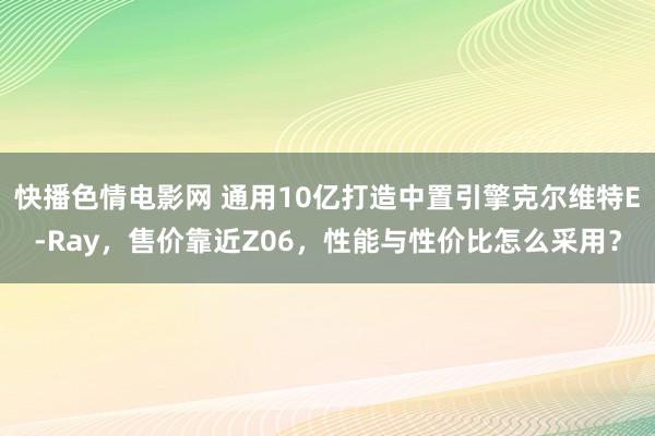 快播色情电影网 通用10亿打造中置引擎克尔维特E-Ray，售价靠近Z06，性能与性价比怎么采用？