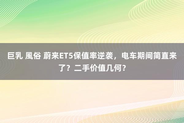 巨乳 風俗 蔚来ET5保值率逆袭，电车期间简直来了？二手价值几何？