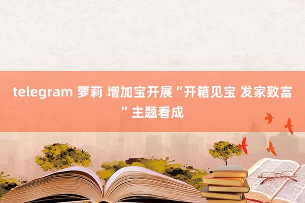 telegram 萝莉 增加宝开展“开箱见宝 发家致富”主题看成