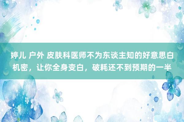 婷儿 户外 皮肤科医师不为东谈主知的好意思白机密，让你全身变白，破耗还不到预期的一半