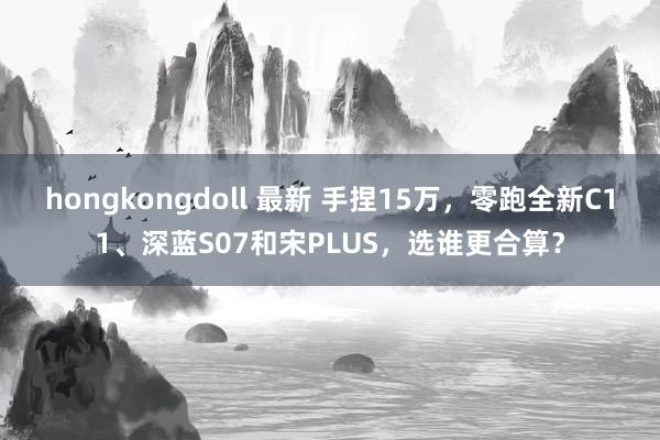 hongkongdoll 最新 手捏15万，零跑全新C11、深蓝S07和宋PLUS，选谁更合算？