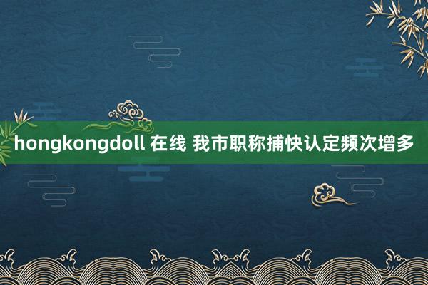 hongkongdoll 在线 我市职称捕快认定频次增多