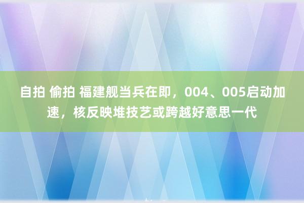 自拍 偷拍 福建舰当兵在即，004、005启动加速，核反映堆技艺或跨越好意思一代