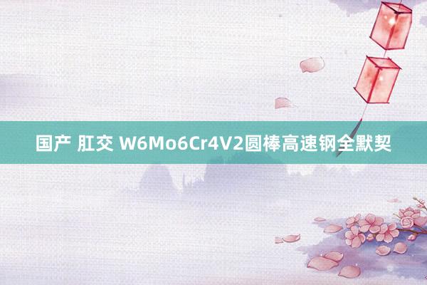 国产 肛交 W6Mo6Cr4V2圆棒高速钢全默契