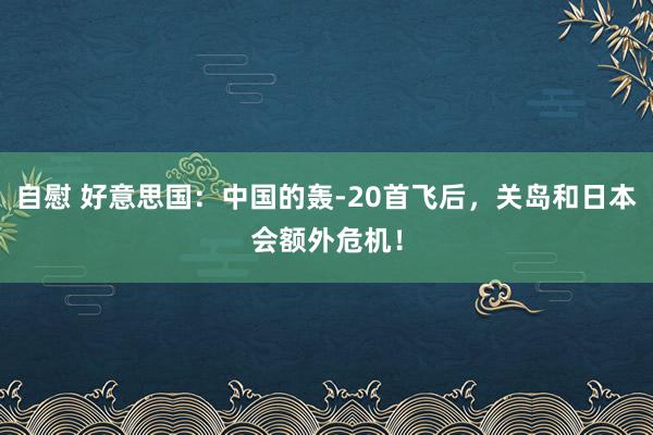 自慰 好意思国：中国的轰-20首飞后，关岛和日本会额外危机！