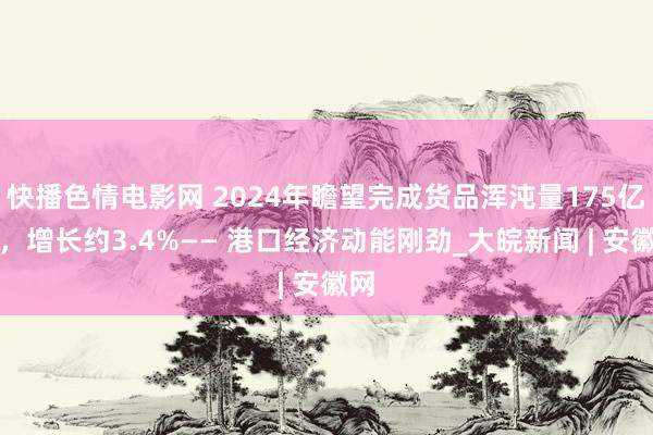 快播色情电影网 2024年瞻望完成货品浑沌量175亿吨，增长约3.4%—— 港口经济动能刚劲_大皖新闻 | 安徽网