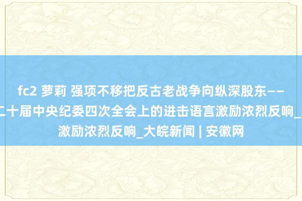 fc2 萝莉 强项不移把反古老战争向纵深股东——习近平总布告在二十届中央纪委四次全会上的进击语言激励浓烈反响_大皖新闻 | 安徽网