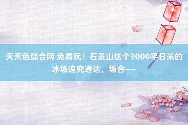 天天色综合网 免费玩！石景山这个3000平日米的冰场追究通达，场合——