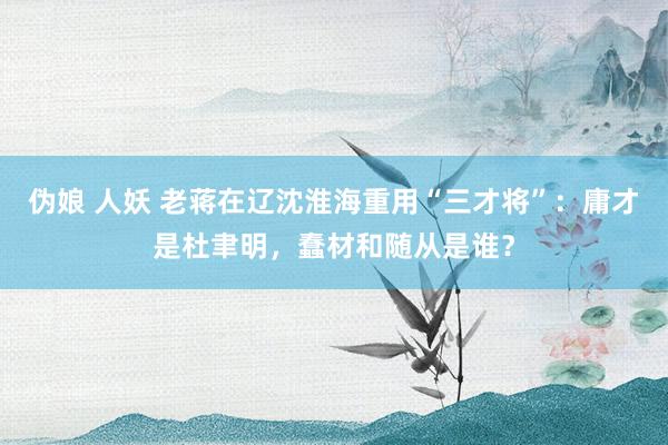 伪娘 人妖 老蒋在辽沈淮海重用“三才将”：庸才是杜聿明，蠢材和随从是谁？