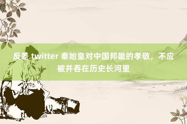 反差 twitter 秦始皇对中国邦畿的孝敬，不应被并吞在历史长河里