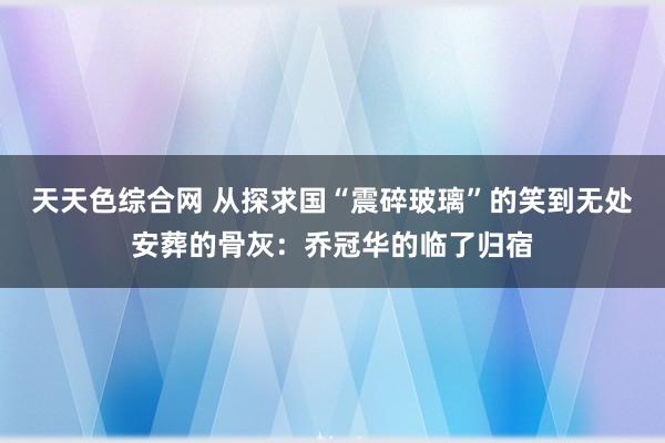 天天色综合网 从探求国“震碎玻璃”的笑到无处安葬的骨灰：乔冠华的临了归宿