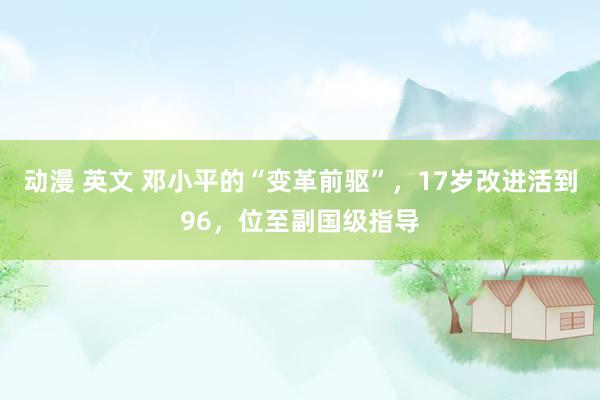 动漫 英文 邓小平的“变革前驱”，17岁改进活到96，位至副国级指导