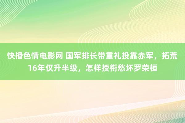 快播色情电影网 国军排长带重礼投靠赤军，拓荒16年仅升半级，怎样授衔愁坏罗荣桓