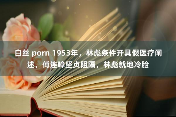 白丝 porn 1953年，林彪条件开具假医疗阐述，傅连暲坚贞阻隔，林彪就地冷脸