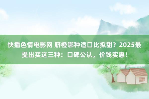 快播色情电影网 脐橙哪种适口比拟甜？2025最提出买这三种：口碑公认，价钱实惠！