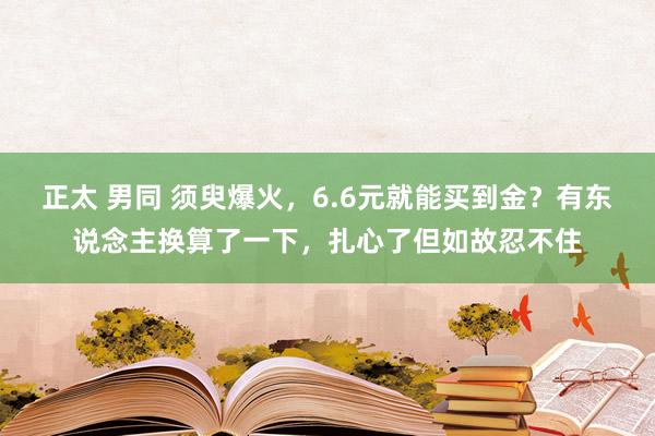 正太 男同 须臾爆火，6.6元就能买到金？有东说念主换算了一下，扎心了但如故忍不住